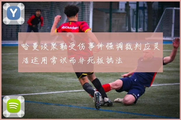 哈曼谈聚勒受伤事件强调裁判应灵活运用常识而非死板执法