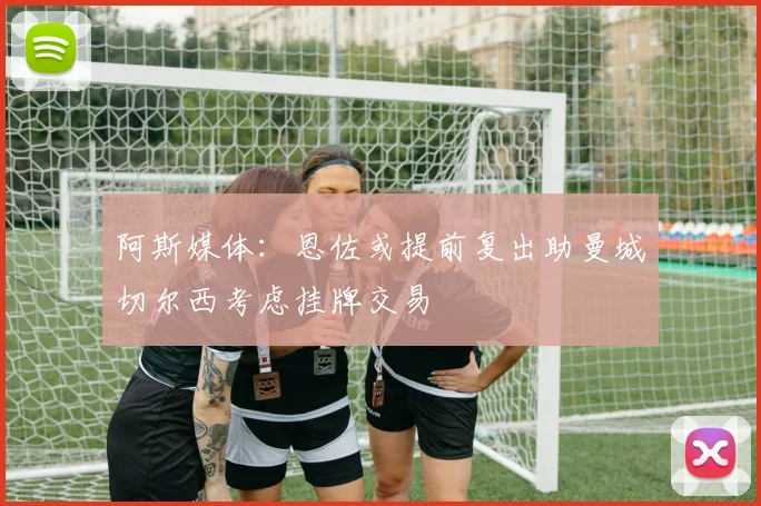 阿斯媒体：恩佐或提前复出助曼城切尔西考虑挂牌交易